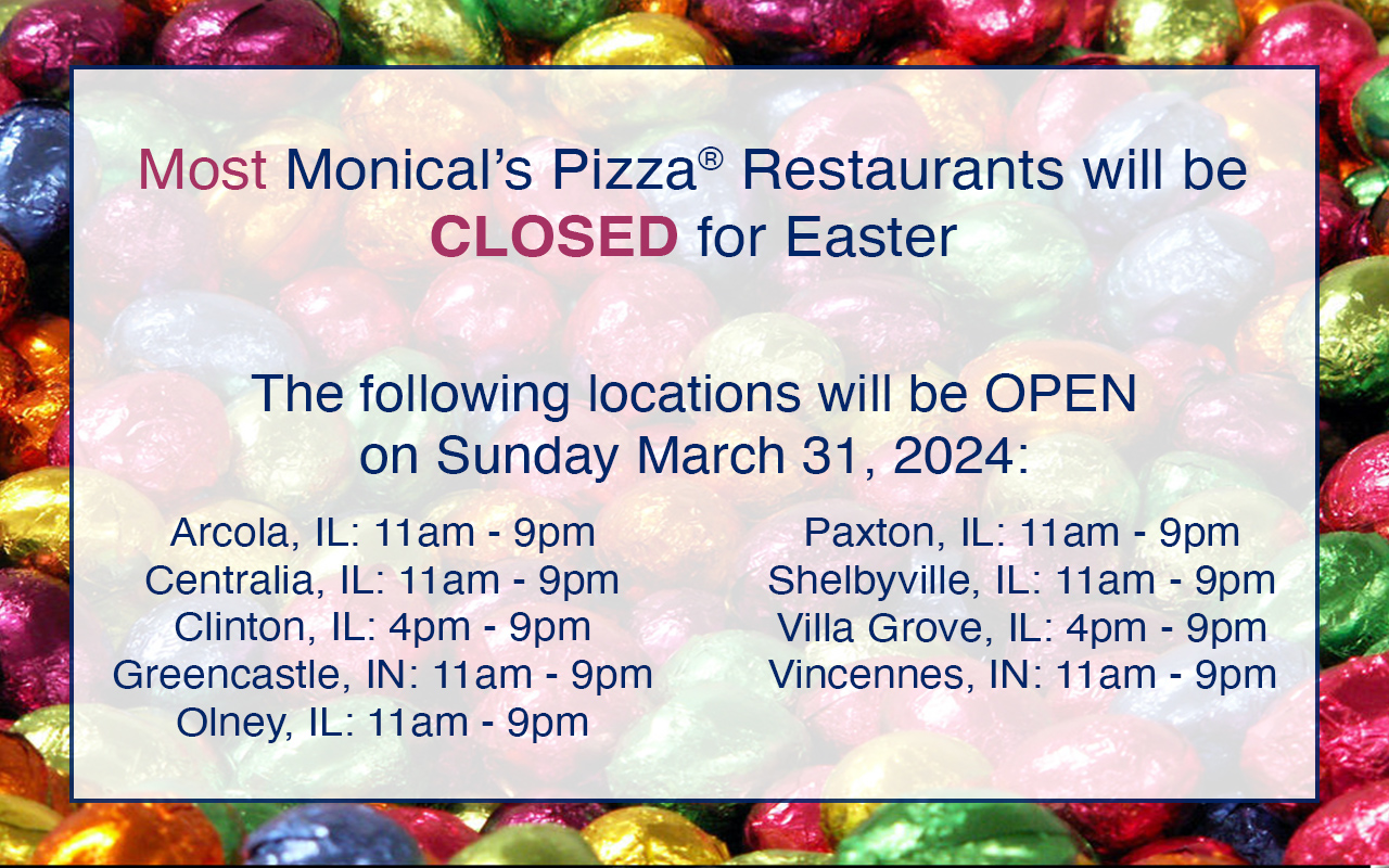 Most Monical’s Pizza®Restaurants will be CLOSED for Easter. The following locations will beOPEN on Sunday March 31, 2024: Arcola, IL: 11am-9pm Centralia, IL: 11am-9pm Clinton, IL: 4pm-9pm Greencastle, IN: 11am-9pm Olney, IL: 11am-9pm Paxton, IL: 11am-9pm Shelbyville, IL: 11am-9pm Villa Grove, IL: 4pm-9pm Vincennes, IN: 11am-9pm
